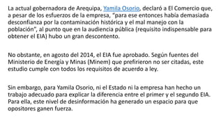La actual gobernadora de Arequipa, Yamila Osorio, declaró a El Comercio que,
a pesar de los esfuerzos de la empresa, “para ese entonces había demasiada
desconfianza por la contaminación histórica y el mal manejo con la
población”, al punto que en la audiencia pública (requisito indispensable para
obtener el EIA) hubo un gran descontento.
No obstante, en agosto del 2014, el EIA fue aprobado. Según fuentes del
Ministerio de Energía y Minas (Minem) que prefirieron no ser citadas, este
estudio cumple con todos los requisitos de acuerdo a ley.
Sin embargo, para Yamila Osorio, ni el Estado ni la empresa han hecho un
trabajo adecuado para explicar la diferencia entre el primer y el segundo EIA.
Para ella, este nivel de desinformación ha generado un espacio para que
opositores ganen fuerza.
 
