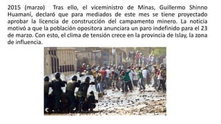 2015 (marzo) Tras ello, el viceministro de Minas, Guillermo Shinno
Huamaní, declaró que para mediados de este mes se tiene proyectado
aprobar la licencia de construcción del campamento minero. La noticia
motivó a que la población opositora anunciara un paro indefinido para el 23
de marzo. Con esto, el clima de tensión crece en la provincia de Islay, la zona
de influencia.
 