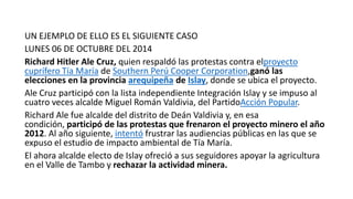 UN EJEMPLO DE ELLO ES EL SIGUIENTE CASO
LUNES 06 DE OCTUBRE DEL 2014
Richard Hitler Ale Cruz, quien respaldó las protestas contra elproyecto
cuprífero Tía María de Southern Perú Cooper Corporation,ganó las
elecciones en la provincia arequipeña de Islay, donde se ubica el proyecto.
Ale Cruz participó con la lista independiente Integración Islay y se impuso al
cuatro veces alcalde Miguel Román Valdivia, del PartidoAcción Popular.
Richard Ale fue alcalde del distrito de Deán Valdivia y, en esa
condición, participó de las protestas que frenaron el proyecto minero el año
2012. Al año siguiente, intentó frustrar las audiencias públicas en las que se
expuso el estudio de impacto ambiental de Tía María.
El ahora alcalde electo de Islay ofreció a sus seguidores apoyar la agricultura
en el Valle de Tambo y rechazar la actividad minera.
 
