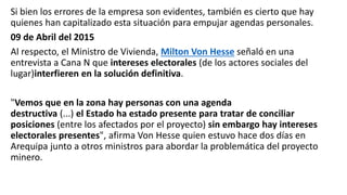 Si bien los errores de la empresa son evidentes, también es cierto que hay
quienes han capitalizado esta situación para empujar agendas personales.
09 de Abril del 2015
Al respecto, el Ministro de Vivienda, Milton Von Hesse señaló en una
entrevista a Cana N que intereses electorales (de los actores sociales del
lugar)interfieren en la solución definitiva.
"Vemos que en la zona hay personas con una agenda
destructiva (...) el Estado ha estado presente para tratar de conciliar
posiciones (entre los afectados por el proyecto) sin embargo hay intereses
electorales presentes", afirma Von Hesse quien estuvo hace dos días en
Arequipa junto a otros ministros para abordar la problemática del proyecto
minero.
 
