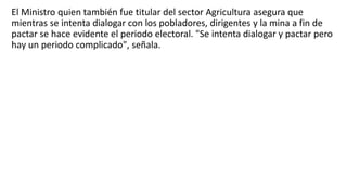 El Ministro quien también fue titular del sector Agricultura asegura que
mientras se intenta dialogar con los pobladores, dirigentes y la mina a fin de
pactar se hace evidente el periodo electoral. "Se intenta dialogar y pactar pero
hay un periodo complicado", señala.
 