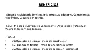 BENEFICIOS
› Educación: Mejora de Servicios, Infraestructura Educativa, Competencias
Académicas, Capacitación Técnica.
› Salud: Mejora de Servicios de Saneamiento (Agua Potable y Desagüe),
Mejora en los servicios de salud.
› Trabajo:
• 3000 puestos de trabajo - etapa de construcción
• 650 puestos de trabajo - etapa de operación (directos)
• 3500 puestos de trabajo - etapa de operación (indirectos)
 