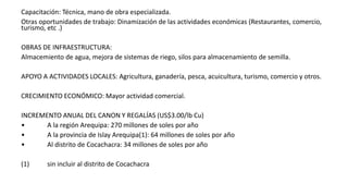 Capacitación: Técnica, mano de obra especializada.
Otras oportunidades de trabajo: Dinamización de las actividades económicas (Restaurantes, comercio,
turismo, etc .)
OBRAS DE INFRAESTRUCTURA:
Almacemiento de agua, mejora de sistemas de riego, silos para almacenamiento de semilla.
APOYO A ACTIVIDADES LOCALES: Agricultura, ganadería, pesca, acuicultura, turismo, comercio y otros.
CRECIMIENTO ECONÓMICO: Mayor actividad comercial.
INCREMENTO ANUAL DEL CANON Y REGALÍAS (US$3.00/lb Cu)
• A la región Arequipa: 270 millones de soles por año
• A la provincia de Islay Arequipa(1): 64 millones de soles por año
• Al distrito de Cocachacra: 34 millones de soles por año
(1) sin incluir al distrito de Cocachacra
 