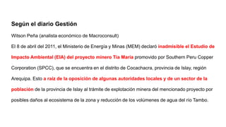 Según el diario Gestión
Witson Peña (analista económico de Macroconsult)
El 8 de abril del 2011, el Ministerio de Energía y Minas (MEM) declaró inadmisible el Estudio de
Impacto Ambiental (EIA) del proyecto minero Tía María promovido por Southern Peru Copper
Corporation (SPCC), que se encuentra en el distrito de Cocachacra, provincia de Islay, región
Arequipa. Esto a raíz de la oposición de algunas autoridades locales y de un sector de la
población de la provincia de Islay al trámite de explotación minera del mencionado proyecto por
posibles daños al ecosistema de la zona y reducción de los volúmenes de agua del río Tambo.
 