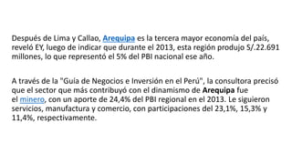 Después de Lima y Callao, Arequipa es la tercera mayor economía del país,
reveló EY, luego de indicar que durante el 2013, esta región produjo S/.22.691
millones, lo que representó el 5% del PBI nacional ese año.
A través de la "Guía de Negocios e Inversión en el Perú", la consultora precisó
que el sector que más contribuyó con el dinamismo de Arequipa fue
el minero, con un aporte de 24,4% del PBI regional en el 2013. Le siguieron
servicios, manufactura y comercio, con participaciones del 23,1%, 15,3% y
11,4%, respectivamente.
 