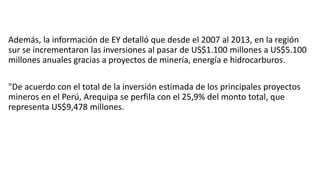 Además, la información de EY detalló que desde el 2007 al 2013, en la región
sur se incrementaron las inversiones al pasar de US$1.100 millones a US$5.100
millones anuales gracias a proyectos de minería, energía e hidrocarburos.
"De acuerdo con el total de la inversión estimada de los principales proyectos
mineros en el Perú, Arequipa se perfila con el 25,9% del monto total, que
representa US$9,478 millones.
 