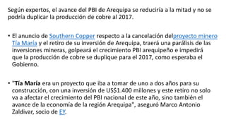 Según expertos, el avance del PBI de Arequipa se reduciría a la mitad y no se
podría duplicar la producción de cobre al 2017.
• El anuncio de Southern Copper respecto a la cancelación delproyecto minero
Tía María y el retiro de su inversión de Arequipa, traerá una parálisis de las
inversiones mineras, golpeará el crecimiento PBI arequipeño e impedirá
que la producción de cobre se duplique para el 2017, como esperaba el
Gobierno.
• "Tía María era un proyecto que iba a tomar de uno a dos años para su
construcción, con una inversión de US$1.400 millones y este retiro no solo
va a afectar el crecimiento del PBI nacional de este año, sino también el
avance de la economía de la región Arequipa", aseguró Marco Antonio
Zaldivar, socio de EY.
 
