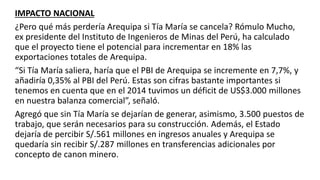 IMPACTO NACIONAL
¿Pero qué más perdería Arequipa si Tía María se cancela? Rómulo Mucho,
ex presidente del Instituto de Ingenieros de Minas del Perú, ha calculado
que el proyecto tiene el potencial para incrementar en 18% las
exportaciones totales de Arequipa.
“Si Tía María saliera, haría que el PBI de Arequipa se incremente en 7,7%, y
añadiría 0,35% al PBI del Perú. Estas son cifras bastante importantes si
tenemos en cuenta que en el 2014 tuvimos un déficit de US$3.000 millones
en nuestra balanza comercial”, señaló.
Agregó que sin Tía María se dejarían de generar, asimismo, 3.500 puestos de
trabajo, que serán necesarios para su construcción. Además, el Estado
dejaría de percibir S/.561 millones en ingresos anuales y Arequipa se
quedaría sin recibir S/.287 millones en transferencias adicionales por
concepto de canon minero.
 