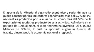El aporte de la Minería al desarrollo económico y social del país se
puede apreciar por los indicadores económicos: más del 5.7% del PBI
nacional es producido por la minería, así como más del 59% de la
exportaciones totales es producto de esta actividad. Así mismo en el
período de 1998 al 2009, el sector minero ha invertido US $ 15,863
Millones de Dólares, lo cual ha aportado a generar fuentes de
trabajo, dinamizando la economía nacional y regional.
 