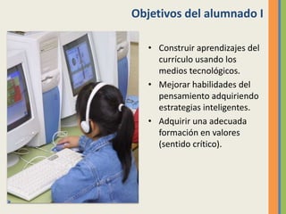 Objetivos del alumnado I
• Construir aprendizajes del
currículo usando los
medios tecnológicos.
• Mejorar habilidades del
pensamiento adquiriendo
estrategias inteligentes.
• Adquirir una adecuada
formación en valores
(sentido crítico).
 