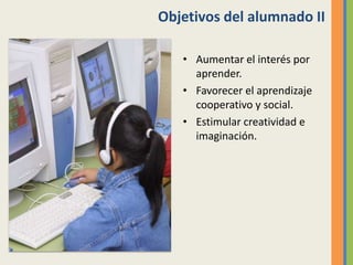Objetivos del alumnado II
• Aumentar el interés por
aprender.
• Favorecer el aprendizaje
cooperativo y social.
• Estimular creatividad e
imaginación.
 