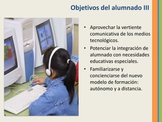 Objetivos del alumnado III
• Aprovechar la vertiente
comunicativa de los medios
tecnológicos.
• Potenciar la integración de
alumnado con necesidades
educativas especiales.
• Familiarizarse y
concienciarse del nuevo
modelo de formación:
autónomo y a distancia.
 