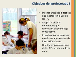 Objetivos del profesorado I
• Diseñar unidades didácticas
que incorporen el uso de
las TIC.
• Adaptar o diseñar
multimedias que
favorezcan el aprendizaje
constructivo.
• Experimentar modelos de
enseñanza alternativos a la
instrucción directa.
• Diseñar programas de uso
de las TIC con alumnado de
n.e.e.
 