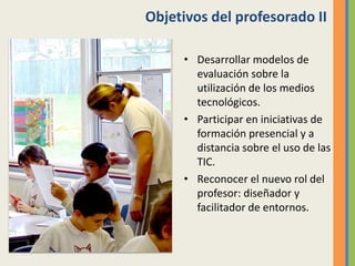 Objetivos del profesorado II
• Desarrollar modelos de
evaluación sobre la
utilización de los medios
tecnológicos.
• Participar en iniciativas de
formación presencial y a
distancia sobre el uso de las
TIC.
• Reconocer el nuevo rol del
profesor: diseñador y
facilitador de entornos.
 