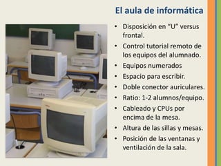 El aula de informática
• Disposición en “U” versus
frontal.
• Control tutorial remoto de
los equipos del alumnado.
• Equipos numerados
• Espacio para escribir.
• Doble conector auriculares.
• Ratio: 1-2 alumnos/equipo.
• Cableado y CPUs por
encima de la mesa.
• Altura de las sillas y mesas.
• Posición de las ventanas y
ventilación de la sala.
 