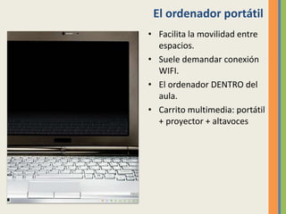 El ordenador portátil
• Facilita la movilidad entre
espacios.
• Suele demandar conexión
WIFI.
• El ordenador DENTRO del
aula.
• Carrito multimedia: portátil
+ proyector + altavoces
 