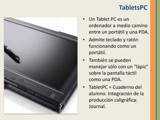 TabletsPC
• Un Tablet PC es un
ordenador a medio camino
entre un portátil y una PDA.
• Admite teclado y ratón
funcionando como un
portátil.
• También se pueden
manejar sólo con un "lápiz"
sobre la pantalla táctil
como una PDA.
• TabletPC = Cuaderno del
alumno. Integración de la
producción caligráfica:
Journal.
 