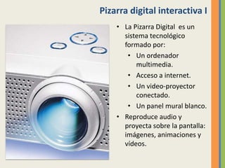 Pizarra digital interactiva I
• La Pizarra Digital es un
sistema tecnológico
formado por:
• Un ordenador
multimedia.
• Acceso a internet.
• Un video-proyector
conectado.
• Un panel mural blanco.
• Reproduce audio y
proyecta sobre la pantalla:
imágenes, animaciones y
vídeos.
 