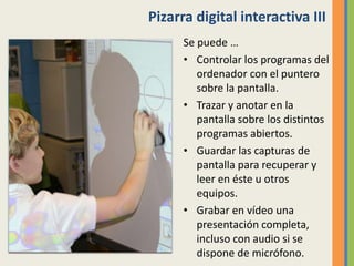 Pizarra digital interactiva III
Se puede …
• Controlar los programas del
ordenador con el puntero
sobre la pantalla.
• Trazar y anotar en la
pantalla sobre los distintos
programas abiertos.
• Guardar las capturas de
pantalla para recuperar y
leer en éste u otros
equipos.
• Grabar en vídeo una
presentación completa,
incluso con audio si se
dispone de micrófono.
 