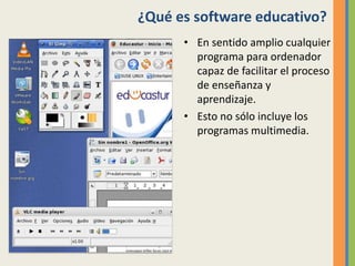 ¿Qué es software educativo?
• En sentido amplio cualquier
programa para ordenador
capaz de facilitar el proceso
de enseñanza y
aprendizaje.
• Esto no sólo incluye los
programas multimedia.
 
