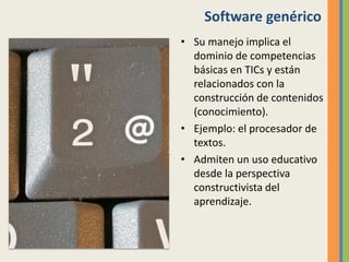 Software genérico
• Su manejo implica el
dominio de competencias
básicas en TICs y están
relacionados con la
construcción de contenidos
(conocimiento).
• Ejemplo: el procesador de
textos.
• Admiten un uso educativo
desde la perspectiva
constructivista del
aprendizaje.
 