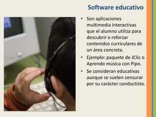 Software educativo
• Son aplicaciones
multimedia interactivas
que el alumno utiliza para
descubrir o reforzar
contenidos curriculares de
un área concreta.
• Ejemplo: paquete de JClic o
Aprendo música con Pipo.
• Se consideran educativas
aunque se suelen censurar
por su carácter conductista.
 