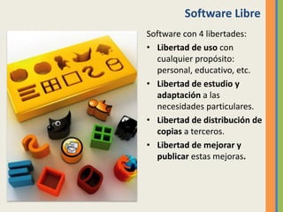 Software Libre
Software con 4 libertades:
• Libertad de uso con
cualquier propósito:
personal, educativo, etc.
• Libertad de estudio y
adaptación a las
necesidades particulares.
• Libertad de distribución de
copias a terceros.
• Libertad de mejorar y
publicar estas mejoras.
 