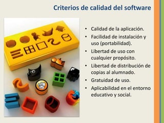 Criterios de calidad del software
• Calidad de la aplicación.
• Facilidad de instalación y
uso (portabilidad).
• Libertad de uso con
cualquier propósito.
• Libertad de distribución de
copias al alumnado.
• Gratuidad de uso.
• Aplicabilidad en el entorno
educativo y social.
 