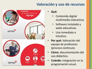Valoración y uso de recursos
• Qué:
• Contenido digital
multimedia interactivo.
• Software instalado y
webs educativas.
• Uso inmediato e
intuitivo.
• Por qué: Valoración del
equipo de profesores
(proceso continuo).
• Cómo: documentación del
uso didáctico.
• Cuándo: integración en la
programación anual.
 
