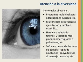 Atención a la diversidad
Contemplar el uso de …
• Programas multinivel para
adaptaciones curriculares.
• Multimedias de refuerzo o
ejercitación y también
específico.
• Hardware adaptado:
ratones y teclados más
grandes, interruptores o
pulsadores, etc.
• Software de ayuda: lectores
de pantalla, lupas de
ampliación, apoyo textual
al mensaje de audio, etc.
 