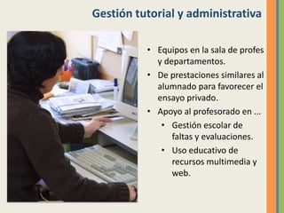 Gestión tutorial y administrativa
• Equipos en la sala de profes
y departamentos.
• De prestaciones similares al
alumnado para favorecer el
ensayo privado.
• Apoyo al profesorado en ...
• Gestión escolar de
faltas y evaluaciones.
• Uso educativo de
recursos multimedia y
web.
 