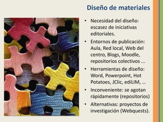 Diseño de materiales
• Necesidad del diseño:
escasez de iniciativas
editoriales.
• Entornos de publicación:
Aula, Red local, Web del
centro, Blogs, Moodle,
repositorios colectivos ...
• Herramientas de diseño:
Word, Powerpoint, Hot
Potatoes, JClic, ediLIM, …
• Inconveniente: se agotan
rápidamente (repositorios)
• Alternativas: proyectos de
investigación (Webquests).
 