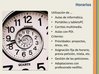 Horarios
Utilización de …
• Aulas de informática.
• Portátiles y tabletsPC
• Carritos multimedia.
• Aulas con PDI.
Criterios:
• Prioridades: proyectos,
áreas, etc.
• Asignación fija de horario,
previa petición, mixta, etc.
• Gestión de las peticiones.
• Adaptaciones con
profesorado neófito.
 