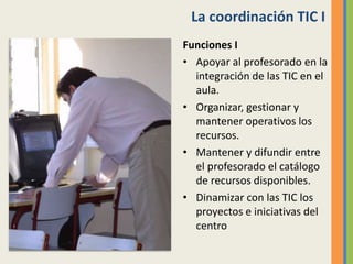 La coordinación TIC I
Funciones I
• Apoyar al profesorado en la
integración de las TIC en el
aula.
• Organizar, gestionar y
mantener operativos los
recursos.
• Mantener y difundir entre
el profesorado el catálogo
de recursos disponibles.
• Dinamizar con las TIC los
proyectos e iniciativas del
centro
 