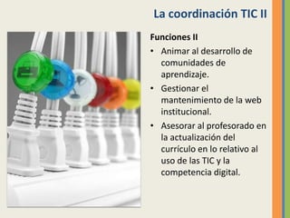 La coordinación TIC II
Funciones II
• Animar al desarrollo de
comunidades de
aprendizaje.
• Gestionar el
mantenimiento de la web
institucional.
• Asesorar al profesorado en
la actualización del
currículo en lo relativo al
uso de las TIC y la
competencia digital.
 