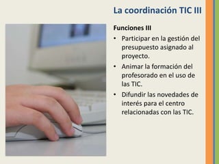 La coordinación TIC III
Funciones III
• Participar en la gestión del
presupuesto asignado al
proyecto.
• Animar la formación del
profesorado en el uso de
las TIC.
• Difundir las novedades de
interés para el centro
relacionadas con las TIC.
 