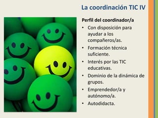 La coordinación TIC IV
Perfil del coordinador/a
• Con disposición para
ayudar a los
compañeros/as.
• Formación técnica
suficiente.
• Interés por las TIC
educativas.
• Dominio de la dinámica de
grupos.
• Emprendedor/a y
autónomo/a.
• Autodidacta.
 