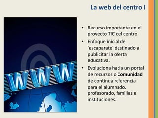 La web del centro I
• Recurso importante en el
proyecto TIC del centro.
• Enfoque inicial de
'escaparate' destinado a
publicitar la oferta
educativa.
• Evoluciona hacia un portal
de recursos o Comunidad
de continua referencia
para el alumnado,
profesorado, familias e
instituciones.
 