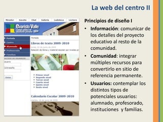 La web del centro II
Principios de diseño I
• Información: comunicar de
los detalles del proyecto
educativo al resto de la
comunidad.
• Comunidad: integrar
múltiples recursos para
convertirlo en sitio de
referencia permanente.
• Usuarios: contemplar los
distintos tipos de
potenciales usuarios:
alumnado, profesorado,
instituciones y familias.
 