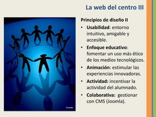 La web del centro III
Principios de diseño II
• Usabilidad: entorno
intuitivo, amigable y
accesible.
• Enfoque educativo:
fomentar un uso más ético
de los medios tecnológicos.
• Animación: estimular las
experiencias innovadoras.
• Actividad: incentivar la
actividad del alumnado.
• Colaborativa: gestionar
con CMS (Joomla).
 