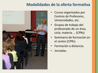 Modalidades de la oferta formativa
• Cursos organizados por
Centros de Profesores,
Universidades, etc.
• Grupos de trabajo del
profesorado de un área,
ciclo, materia ... (CPRs)
• Seminario de formación en
el centro (CPRs)
• Formación a distancia.
• Jornadas.
 