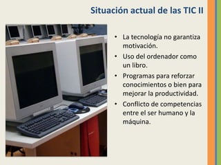 Situación actual de las TIC II
• La tecnología no garantiza
motivación.
• Uso del ordenador como
un libro.
• Programas para reforzar
conocimientos o bien para
mejorar la productividad.
• Conflicto de competencias
entre el ser humano y la
máquina.
 
