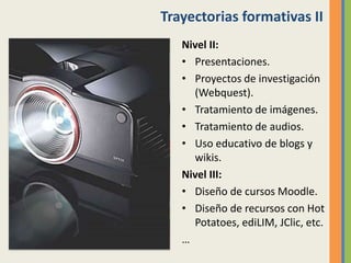 Trayectorias formativas II
Nivel II:
• Presentaciones.
• Proyectos de investigación
(Webquest).
• Tratamiento de imágenes.
• Tratamiento de audios.
• Uso educativo de blogs y
wikis.
Nivel III:
• Diseño de cursos Moodle.
• Diseño de recursos con Hot
Potatoes, ediLIM, JClic, etc.
…
 