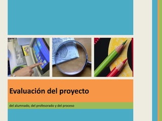 del alumnado, del profesorado y del proceso
Evaluación del proyecto
 