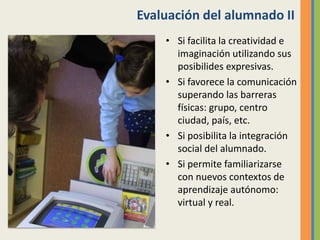 Evaluación del alumnado II
• Si facilita la creatividad e
imaginación utilizando sus
posibilides expresivas.
• Si favorece la comunicación
superando las barreras
físicas: grupo, centro
ciudad, país, etc.
• Si posibilita la integración
social del alumnado.
• Si permite familiarizarse
con nuevos contextos de
aprendizaje autónomo:
virtual y real.
 