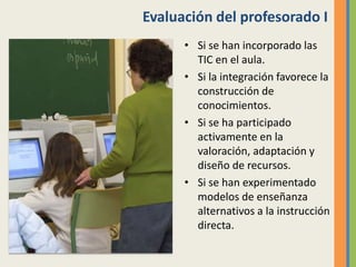 Evaluación del profesorado I
• Si se han incorporado las
TIC en el aula.
• Si la integración favorece la
construcción de
conocimientos.
• Si se ha participado
activamente en la
valoración, adaptación y
diseño de recursos.
• Si se han experimentado
modelos de enseñanza
alternativos a la instrucción
directa.
 