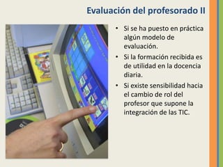 Evaluación del profesorado II
• Si se ha puesto en práctica
algún modelo de
evaluación.
• Si la formación recibida es
de utilidad en la docencia
diaria.
• Si existe sensibilidad hacia
el cambio de rol del
profesor que supone la
integración de las TIC.
 