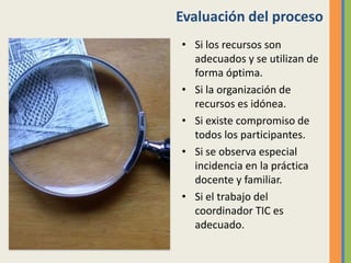 Evaluación del proceso
• Si los recursos son
adecuados y se utilizan de
forma óptima.
• Si la organización de
recursos es idónea.
• Si existe compromiso de
todos los participantes.
• Si se observa especial
incidencia en la práctica
docente y familiar.
• Si el trabajo del
coordinador TIC es
adecuado.
 