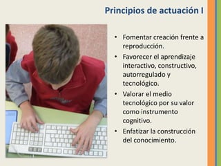 Principios de actuación I
• Fomentar creación frente a
reproducción.
• Favorecer el aprendizaje
interactivo, constructivo,
autorregulado y
tecnológico.
• Valorar el medio
tecnológico por su valor
como instrumento
cognitivo.
• Enfatizar la construcción
del conocimiento.
 