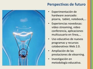 Perspectivas de futuro
• Experimentación de
hardware avanzado:
pizarra, tablet, notebook,…
• Experiencias novedosas:
video streaming, video
conferencia, aplicaciones
multiusuario en línea,…
• Uso educativo de nuevos
programas y recursos
colaborativos Web 2.0.
• Ampliación de las
prestaciones de elearning.
• Investigación en
metodología educativa.
 